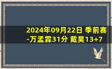 2024年09月22日 季前赛-万孟霖31分 戴昊13+7 崔晓龙18+5 上海力克江苏